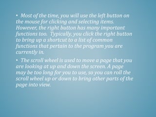 • Most of the time, you will use the left button on
the mouse for clicking and selecting items.
However, the right button has many important
functions too. Typically, you click the right button
to bring up a shortcut to a list of common
functions that pertain to the program you are
currently in.
• The scroll wheel is used to move a page that you
are looking at up and down the screen. A page
may be too long for you to use, so you can roll the
scroll wheel up or down to bring other parts of the
page into view.
 