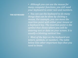 • Although you can use the mouse for
many computer functions, you still need
your keyboard to enter text and numbers.
• You can use the keyboard to do many
things that can be done by clicking a
mouse. For example, you can move the
insertion point with either your mouse or
a keyboard key. The insertion point is the
symbol that shows where you will be
entering text or data on your screen. It is
usually a blinking vertical line.
• Most of the keys on the keyboard are
letters, symbols, or numbers. The table
below lists other important keys that you
need to know.
THE KEYBOARD
 