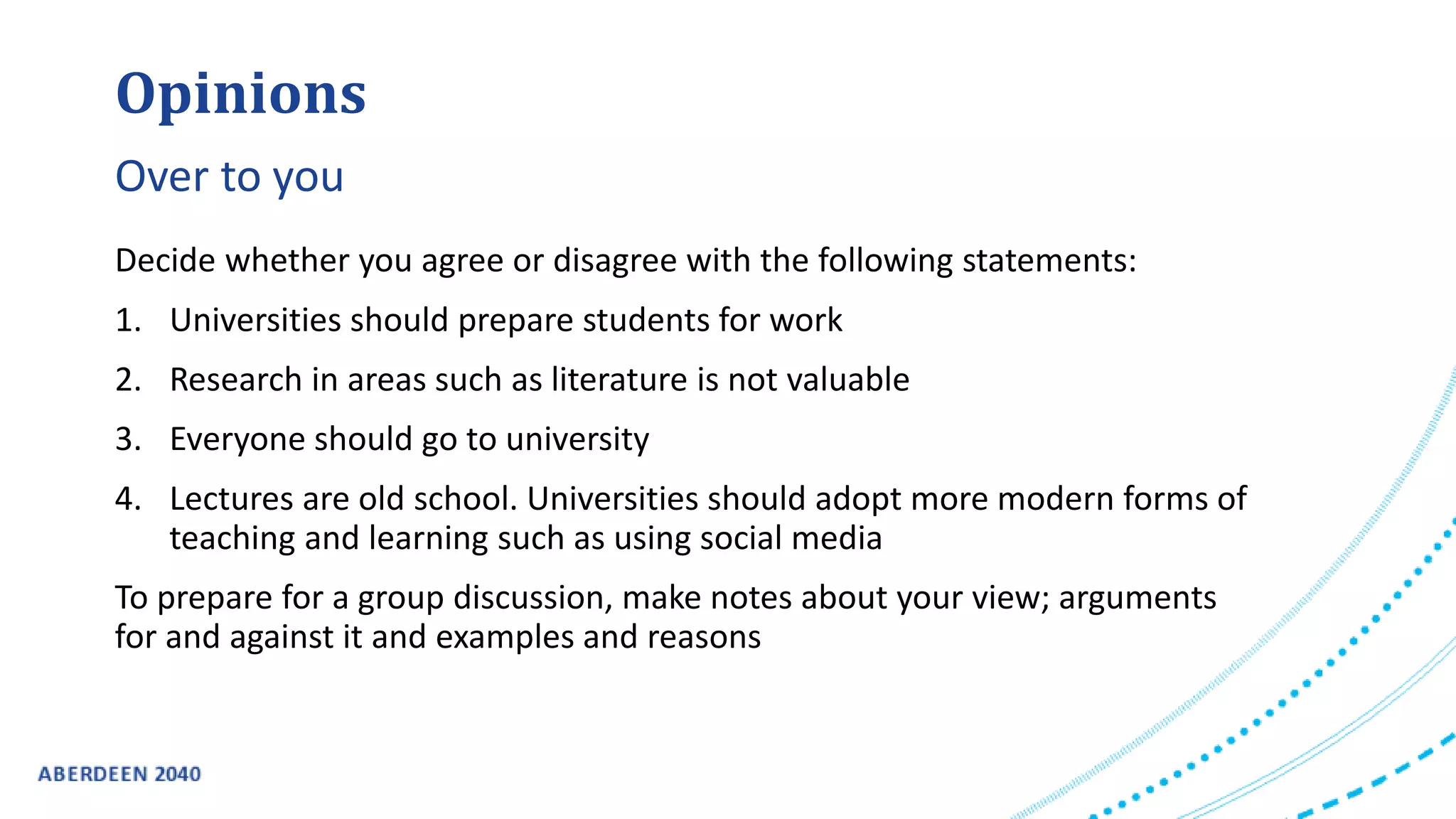 Decide whether you agree or disagree with the following statements:
1. Universities should prepare students for work
2. Research in areas such as literature is not valuable
3. Everyone should go to university
4. Lectures are old school. Universities should adopt more modern forms of
teaching and learning such as using social media
To prepare for a group discussion, make notes about your view; arguments
for and against it and examples and reasons
Opinions
Over to you
 