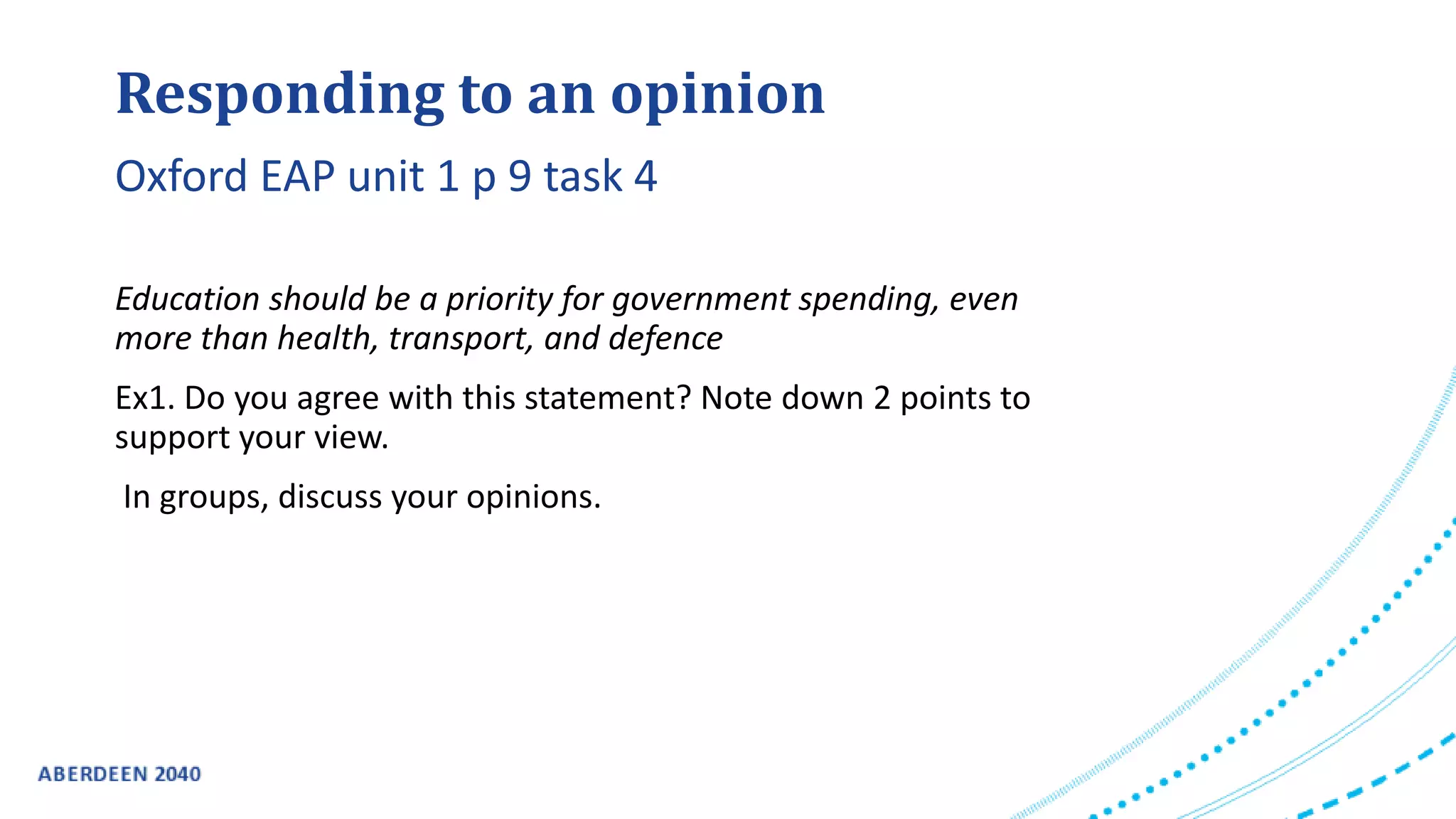 Responding to an opinion
Education should be a priority for government spending, even
more than health, transport, and defence
Ex1. Do you agree with this statement? Note down 2 points to
support your view.
In groups, discuss your opinions.
Oxford EAP unit 1 p 9 task 4
 