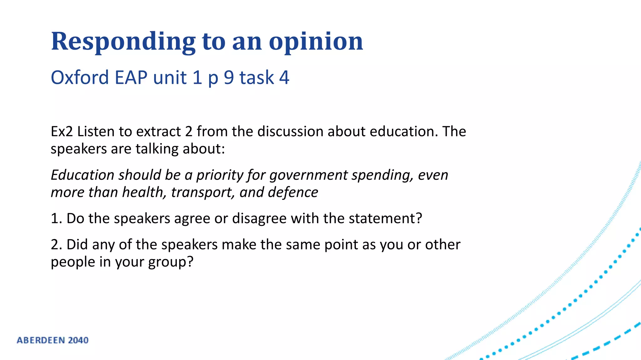 Responding to an opinion
Ex2 Listen to extract 2 from the discussion about education. The
speakers are talking about:
Education should be a priority for government spending, even
more than health, transport, and defence
1. Do the speakers agree or disagree with the statement?
2. Did any of the speakers make the same point as you or other
people in your group?
Oxford EAP unit 1 p 9 task 4
 