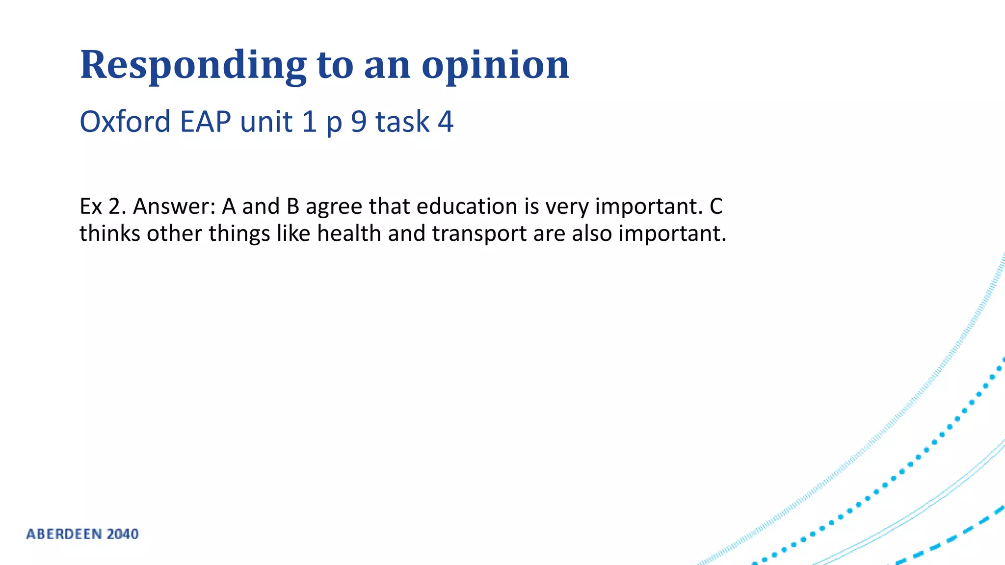 Responding to an opinion
Ex 2. Answer: A and B agree that education is very important. C
thinks other things like health and transport are also important.
Oxford EAP unit 1 p 9 task 4
 
