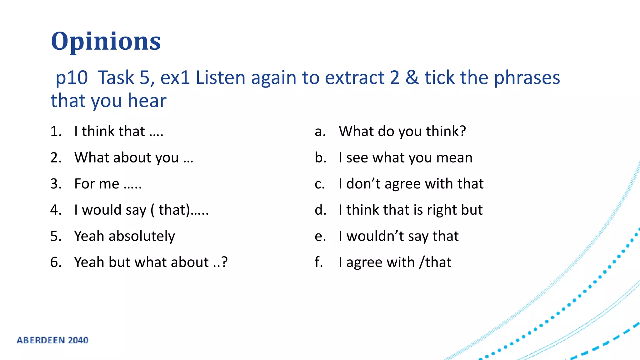 1. I think that ….
2. What about you …
3. For me …..
4. I would say ( that)…..
5. Yeah absolutely
6. Yeah but what about ..?
a. What do you think?
b. I see what you mean
c. I don’t agree with that
d. I think that is right but
e. I wouldn’t say that
f. I agree with /that
Opinions
p10 Task 5, ex1 Listen again to extract 2 & tick the phrases
that you hear
 