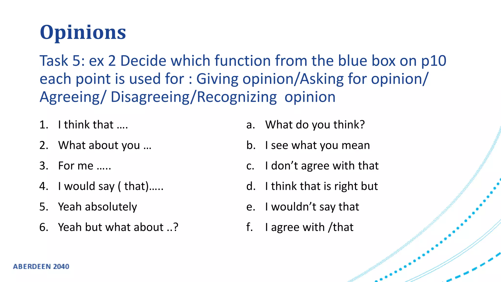1. I think that ….
2. What about you …
3. For me …..
4. I would say ( that)…..
5. Yeah absolutely
6. Yeah but what about ..?
a. What do you think?
b. I see what you mean
c. I don’t agree with that
d. I think that is right but
e. I wouldn’t say that
f. I agree with /that
Opinions
Task 5: ex 2 Decide which function from the blue box on p10
each point is used for : Giving opinion/Asking for opinion/
Agreeing/ Disagreeing/Recognizing opinion
 