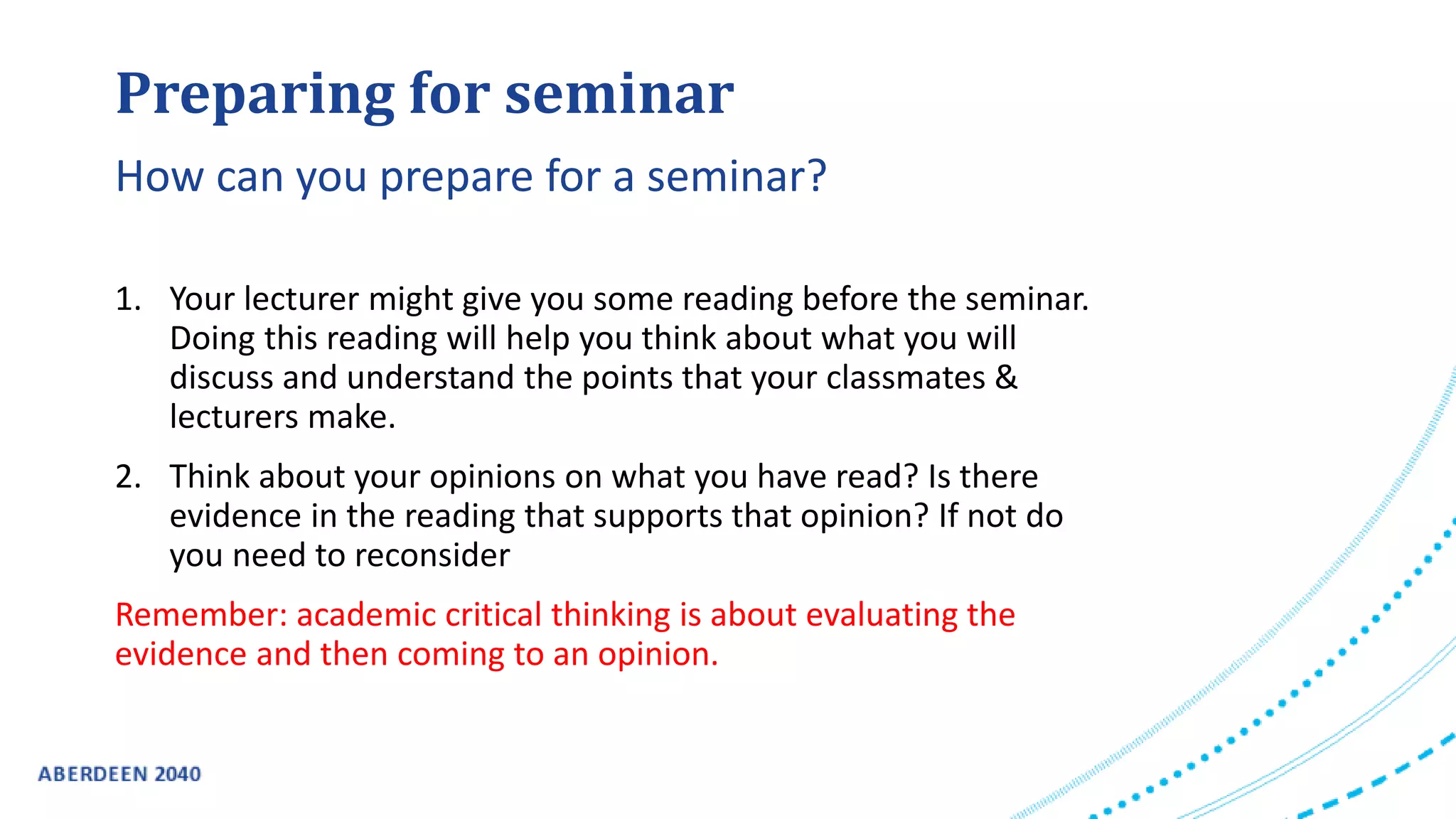 Preparing for seminar
1. Your lecturer might give you some reading before the seminar.
Doing this reading will help you think about what you will
discuss and understand the points that your classmates &
lecturers make.
2. Think about your opinions on what you have read? Is there
evidence in the reading that supports that opinion? If not do
you need to reconsider
Remember: academic critical thinking is about evaluating the
evidence and then coming to an opinion.
How can you prepare for a seminar?
 