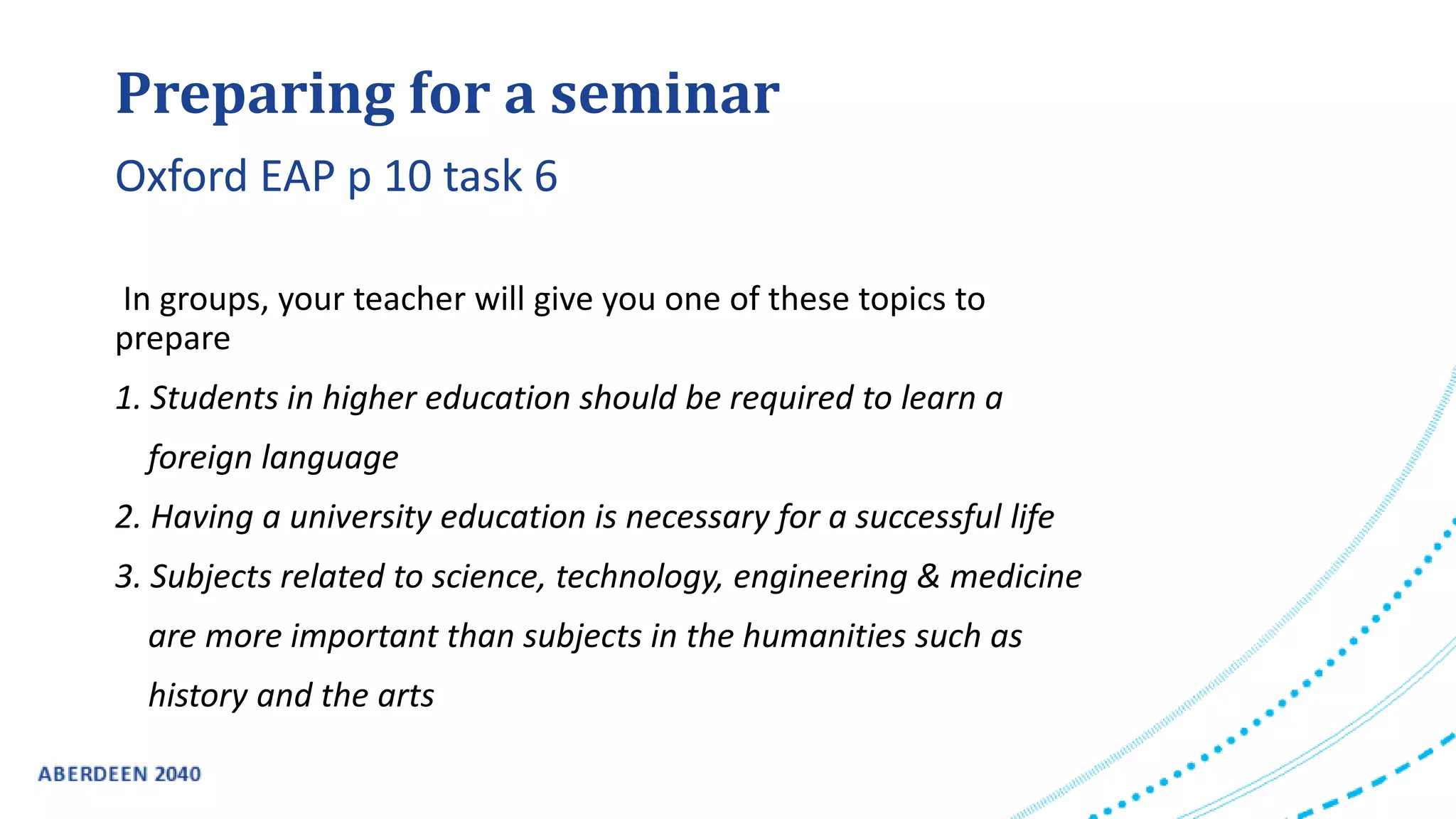 Preparing for a seminar
In groups, your teacher will give you one of these topics to
prepare
1. Students in higher education should be required to learn a
foreign language
2. Having a university education is necessary for a successful life
3. Subjects related to science, technology, engineering & medicine
are more important than subjects in the humanities such as
history and the arts
Oxford EAP p 10 task 6
 