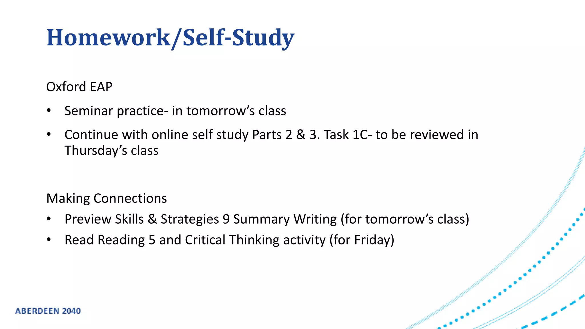 Homework/Self-Study
Oxford EAP
• Seminar practice- in tomorrow’s class
• Continue with online self study Parts 2 & 3. Task 1C- to be reviewed in
Thursday’s class
Making Connections
• Preview Skills & Strategies 9 Summary Writing (for tomorrow’s class)
• Read Reading 5 and Critical Thinking activity (for Friday)
 