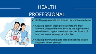 HEALTH
PROFESSIONAL
✔ Health professionals are licensed to practice medicine.
✔ Knowing each of these professionals and their
functions can give benefits such as the application of
immediate and appropriate treatment, avoidance of
time, resources wastage, and the like.
✔ Knowing them will not also lead someone to avail of
fraudulent health services.
 