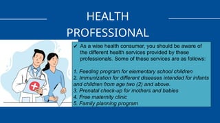 HEALTH
PROFESSIONAL
✔ As a wise health consumer, you should be aware of
the different health services provided by these
professionals. Some of these services are as follows:
1. Feeding program for elementary school children
2. Immunization for different diseases intended for infants
and children from age two (2) and above.
3. Prenatal check-up for mothers and babies
4. Free maternity clinic
5. Family planning program
 
