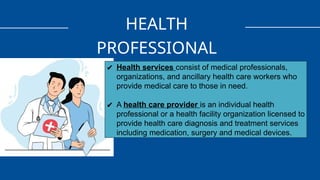 HEALTH
PROFESSIONAL
✔ Health services consist of medical professionals,
organizations, and ancillary health care workers who
provide medical care to those in need.
✔ A health care provider is an individual health
professional or a health facility organization licensed to
provide health care diagnosis and treatment services
including medication, surgery and medical devices.
 