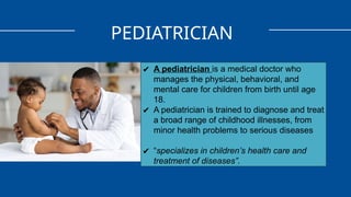 PEDIATRICIAN
✔ A pediatrician is a medical doctor who
manages the physical, behavioral, and
mental care for children from birth until age
18.
✔ A pediatrician is trained to diagnose and treat
a broad range of childhood illnesses, from
minor health problems to serious diseases
✔ “specializes in children’s health care and
treatment of diseases”.
 