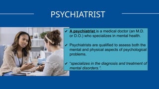 PSYCHIATRIST
✔ A psychiatrist is a medical doctor (an M.D.
or D.O.) who specializes in mental health.
✔ Psychiatrists are qualified to assess both the
mental and physical aspects of psychological
problems.
✔ “specializes in the diagnosis and treatment of
mental disorders.”.
 