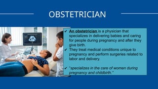 OBSTETRICIAN
✔ An obstetrician is a physician that
specializes in delivering babies and caring
for people during pregnancy and after they
give birth.
✔ They treat medical conditions unique to
pregnancy and perform surgeries related to
labor and delivery.
✔ “specializes in the care of women during
pregnancy and childbirth.”
 