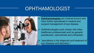 OPHTHAMOLOGIST
✔ Ophthalmologists are medical doctors who
have further specialized in medical and
surgical management of eye disease.
✔ Ophthalmologists work closely with other
healthcare professionals such as general
practitioners, optometrists and orthoptists.
✔ “specializes in the diagnosis and treatment of
eye diseases and disorders.”
 