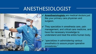 ANESTHESIOLOGIST
✔ Anesthesiologists are medical doctors just
like your primary care physician and
surgeon.
✔ They specialize in anesthesia care, pain
management, and critical care medicine, and
have the necessary knowledge to
understand and treat the entire human body.
✔ “specializes in administering various
anesthetics to assure proper operative
procedures.”
 