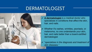 DERMATOLOGIST
✔ A dermatologist is a medical doctor who
specializes in conditions that affect the skin,
hair, and nails.
✔ Whether it's rashes, wrinkles, psoriasis, or
melanoma, no one understands your skin,
hair, and nails better than a board-certified
dermatologist
✔ “specializes in the diagnosis and treatment of
skin diseases.”
 
