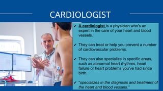 CARDIOLOGIST
✔ A cardiologist is a physician who's an
expert in the care of your heart and blood
vessels.
✔ They can treat or help you prevent a number
of cardiovascular problems.
✔ They can also specialize in specific areas,
such as abnormal heart rhythms, heart
failure or heart problems you've had since
birth.
✔ “specializes in the diagnosis and treatment of
the heart and blood vessels.”
 