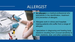 ALLERGIST
✔ An allergist is a medical professional who
specializes in the identification, treatment
and prevention of allergies.
✔ Allergists work in clinics and hospitals
helping patients who suffer from a range of
allergies
✔ “specializes in diagnosing and treating body
reactions resulting from unusual sensitivity to
food, medicine, dust, and other substances..”
 