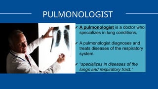 PULMONOLOGIST
✔ A pulmonologist is a doctor who
specializes in lung conditions.
✔ A pulmonologist diagnoses and
treats diseases of the respiratory
system.
✔ “specializes in diseases of the
lungs and respiratory tract.”
 
