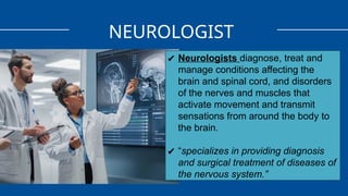NEUROLOGIST
✔ Neurologists diagnose, treat and
manage conditions affecting the
brain and spinal cord, and disorders
of the nerves and muscles that
activate movement and transmit
sensations from around the body to
the brain.
✔ “specializes in providing diagnosis
and surgical treatment of diseases of
the nervous system.”
 