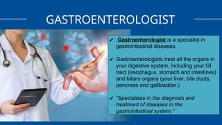 GASTROENTEROLOGIST
✔ Gastroenterologist is a specialist in
gastrointestinal diseases.
✔ Gastroenterologists treat all the organs in
your digestive system, including your GI
tract (esophagus, stomach and intestines)
and biliary organs (your liver, bile ducts,
pancreas and gallbladder.)
✔ “Specializes in the diagnosis and
treatment of diseases in the
gastrointestinal system.”
 