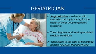 GERIATRICIAN
✔ A geriatrician is a doctor with
specialist training in caring for the
health of older people (geriatric
medicine).
✔ They diagnose and treat age-related
medical conditions
✔ “specializes in the care of the elderly
and the diseases that affect them.”
 