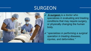 SURGEON
✔ A surgeon is a doctor who
specializes in evaluating and treating
conditions that may require surgery,
or physically changing the human
body.
✔ “specializes in performing a surgical
operation in treating diseases,
injuries, and deformities.”
 
