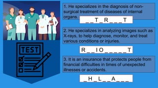 1. He specializes in the diagnosis of non-
surgical treatment of diseases of internal
organs.
_ _ T _ R _ _ _ T
2. He specializes in analyzing images such as
X-rays, to help diagnose, monitor, and treat
various conditions or injuries.
R _ _ I O _ _ _ _ _ T
3. It is an insurance that protects people from
financial difficulties in times of unexpected
illnesses or accidents.
_ H _ L _ _ A _ _ _
 