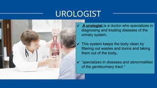 UROLOGIST
✔ A urologist is a doctor who specializes in
diagnosing and treating diseases of the
urinary system.
✔ This system keeps the body clean by
filtering out wastes and toxins and taking
them out of the body.
✔ “specializes in diseases and abnormalities
of the genitourinary tract.”
 