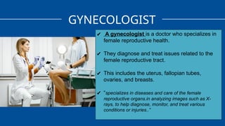 GYNECOLOGIST
✔ A gynecologist is a doctor who specializes in
female reproductive health.
✔ They diagnose and treat issues related to the
female reproductive tract.
✔ This includes the uterus, fallopian tubes,
ovaries, and breasts.
✔ “specializes in diseases and care of the female
reproductive organs.in analyzing images such as X-
rays, to help diagnose, monitor, and treat various
conditions or injuries..”
 