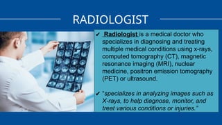 RADIOLOGIST
✔ Radiologist is a medical doctor who
specializes in diagnosing and treating
multiple medical conditions using x-rays,
computed tomography (CT), magnetic
resonance imaging (MRI), nuclear
medicine, positron emission tomography
(PET) or ultrasound.
✔ “specializes in analyzing images such as
X-rays, to help diagnose, monitor, and
treat various conditions or injuries.”
 