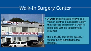 Walk-In Surgery Center
✔ A walk-in clinic (also known as a
walk-in centre) is a medical facility
that accepts patients on a walk-in
basis and with no appointment
required.
✔ It is a facility that offers surgery
without being admitted to the
hospital.
 