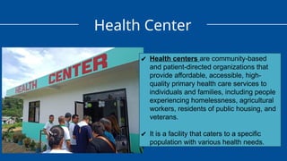 Health Center
✔ Health centers are community-based
and patient-directed organizations that
provide affordable, accessible, high-
quality primary health care services to
individuals and families, including people
experiencing homelessness, agricultural
workers, residents of public housing, and
veterans.
✔ It is a facility that caters to a specific
population with various health needs.
 