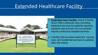 Extended Healthcare Facility
✔ Extended Care Facility means a facility
which offers subacute care, providing
treatment services for patients requiring
inpatient care but who do not currently
require continuous hospital services.
✔ A facility that provides treatment, nursing
care, and residential services to patients,
often the elderly.
 
