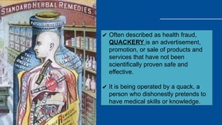 ✔ Often described as health fraud,
QUACKERY is an advertisement,
promotion, or sale of products and
services that have not been
scientifically proven safe and
effective.
✔ It is being operated by a quack, a
person who dishonestly pretends to
have medical skills or knowledge.
 
