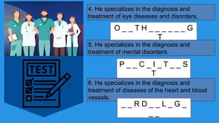 4. He specializes in the diagnosis and
treatment of eye diseases and disorders.
O _ _ T H _ _ _ _ _ _ G
_ _ T
5. He specializes in the diagnosis and
treatment of mental disorders.
P _ _ C _ I _ T _ _ S
T
6. He specializes in the diagnosis and
treatment of diseases of the heart and blood
vessels.
_ _ R D _ _ L _ G _
_ _
 