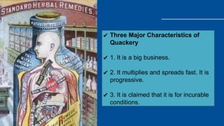 ✔ Three Major Characteristics of
Quackery
✔ 1. It is a big business.
✔ 2. It multiplies and spreads fast. It is
progressive.
✔ 3. It is claimed that it is for incurable
conditions.
 