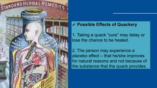 ✔ Possible Effects of Quackery
1. Taking a quack “cure” may delay or
lose the chance to be healed.
2. The person may experience a
placebo effect – that he/she improves
for natural reasons and not because of
the substance that the quack provides.
 