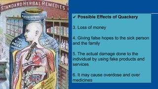 ✔ Possible Effects of Quackery
3. Loss of money
4. Giving false hopes to the sick person
and the family
5. The actual damage done to the
individual by using fake products and
services
6. It may cause overdose and over
medicines
 