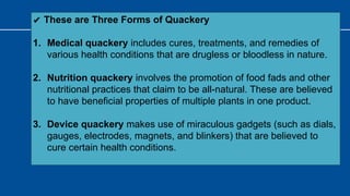 ✔ These are Three Forms of Quackery
1. Medical quackery includes cures, treatments, and remedies of
various health conditions that are drugless or bloodless in nature.
2. Nutrition quackery involves the promotion of food fads and other
nutritional practices that claim to be all-natural. These are believed
to have beneficial properties of multiple plants in one product.
3. Device quackery makes use of miraculous gadgets (such as dials,
gauges, electrodes, magnets, and blinkers) that are believed to
cure certain health conditions.
 