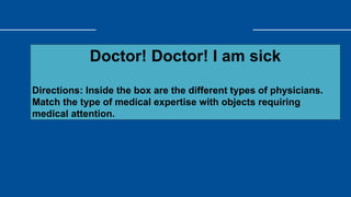 Doctor! Doctor! I am sick
Directions: Inside the box are the different types of physicians.
Match the type of medical expertise with objects requiring
medical attention.
 