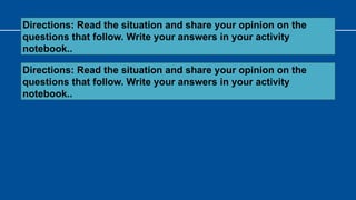 Directions: Read the situation and share your opinion on the
questions that follow. Write your answers in your activity
notebook..
Directions: Read the situation and share your opinion on the
questions that follow. Write your answers in your activity
notebook..
 