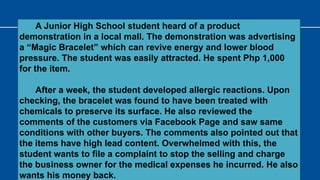 A Junior High School student heard of a product
demonstration in a local mall. The demonstration was advertising
a “Magic Bracelet” which can revive energy and lower blood
pressure. The student was easily attracted. He spent Php 1,000
for the item.
After a week, the student developed allergic reactions. Upon
checking, the bracelet was found to have been treated with
chemicals to preserve its surface. He also reviewed the
comments of the customers via Facebook Page and saw same
conditions with other buyers. The comments also pointed out that
the items have high lead content. Overwhelmed with this, the
student wants to file a complaint to stop the selling and charge
the business owner for the medical expenses he incurred. He also
wants his money back.
 