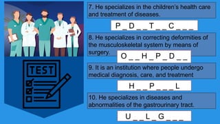 7. He specializes in the children’s health care
and treatment of diseases.
P _ D _ _ T _ _ C _ _ _
8. He specializes in correcting deformities of
the musculoskeletal system by means of
surgery.
O _ _ H _ P _ D _ _
_
9. It is an institution where people undergo
medical diagnosis, care, and treatment
H _ _ P _ _ _ L
10. He specializes in diseases and
abnormalities of the gastrourinary tract.
U _ _ L _ G _ _ _
 