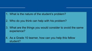 1. What is the nature of the student’s problem?
2. Who do you think can help with his problem?
3. What are the things you would consider to avoid the same
experience?
4. As a Grade 10 learner, how can you help this fellow
student?
 