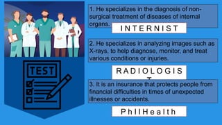 1. He specializes in the diagnosis of non-
surgical treatment of diseases of internal
organs.
I N T E R N I S T
2. He specializes in analyzing images such as
X-rays, to help diagnose, monitor, and treat
various conditions or injuries.
R A D I O L O G I S
T
3. It is an insurance that protects people from
financial difficulties in times of unexpected
illnesses or accidents.
P h I l H e a l t h
 