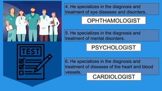 4. He specializes in the diagnosis and
treatment of eye diseases and disorders.
OPHTHAMOLOGIST
5. He specializes in the diagnosis and
treatment of mental disorders.
PSYCHOLOGIST
6. He specializes in the diagnosis and
treatment of diseases of the heart and blood
vessels.
CARDIOLOGIST
 