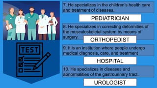 7. He specializes in the children’s health care
and treatment of diseases.
PEDIATRICIAN
8. He specializes in correcting deformities of
the musculoskeletal system by means of
surgery.
ORTHOPEDIST
9. It is an institution where people undergo
medical diagnosis, care, and treatment
HOSPITAL
10. He specializes in diseases and
abnormalities of the gastrourinary tract.
UROLOGIST
 