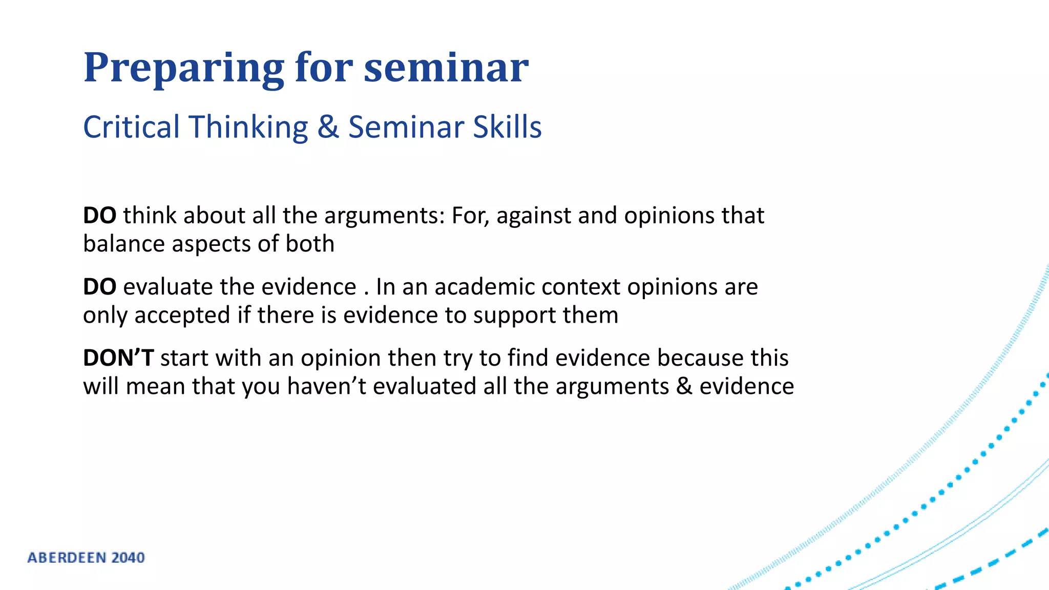 Preparing for seminar
DO think about all the arguments: For, against and opinions that
balance aspects of both
DO evaluate the evidence . In an academic context opinions are
only accepted if there is evidence to support them
DON’T start with an opinion then try to find evidence because this
will mean that you haven’t evaluated all the arguments & evidence
Critical Thinking & Seminar Skills
 