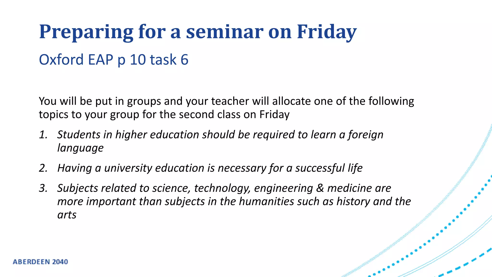 Preparing for a seminar on Friday
You will be put in groups and your teacher will allocate one of the following
topics to your group for the second class on Friday
1. Students in higher education should be required to learn a foreign
language
2. Having a university education is necessary for a successful life
3. Subjects related to science, technology, engineering & medicine are
more important than subjects in the humanities such as history and the
arts
Oxford EAP p 10 task 6
 